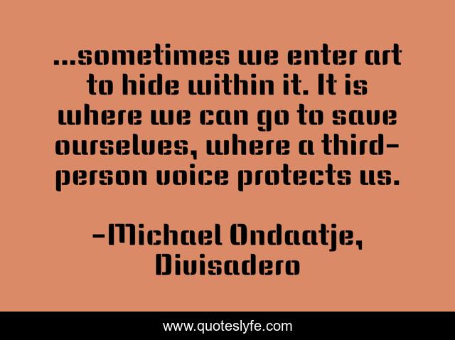 ...sometimes we enter art to hide within it. It is where we can go to save ourselves, where a third-person voice protects us.
