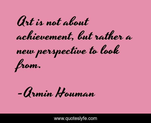 Art is not about achievement, but rather a new perspective to look from.
