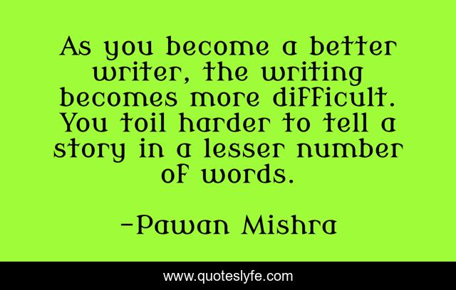 As you become a better writer, the writing becomes more difficult. You toil harder to tell a story in a lesser number of words.