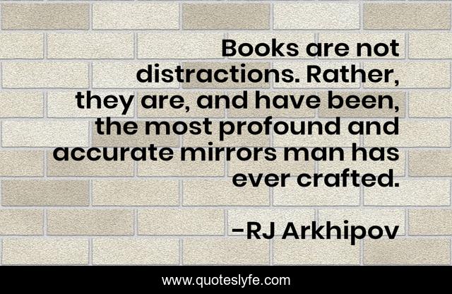 Books are not distractions. Rather, they are, and have been, the most profound and accurate mirrors man has ever crafted.