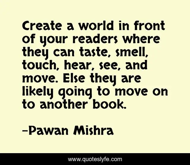 Create a world in front of your readers where they can taste, smell, touch, hear, see, and move. Else they are likely going to move on to another book.