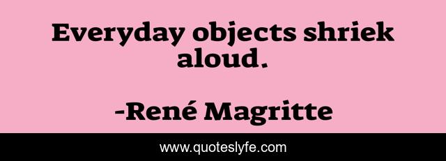 Everyday objects shriek aloud.