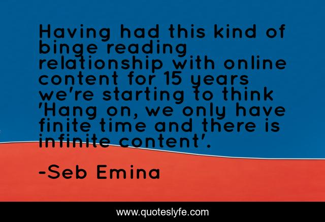 Having had this kind of binge reading relationship with online content for 15 years we're starting to think 'Hang on, we only have finite time and there is infinite content'.