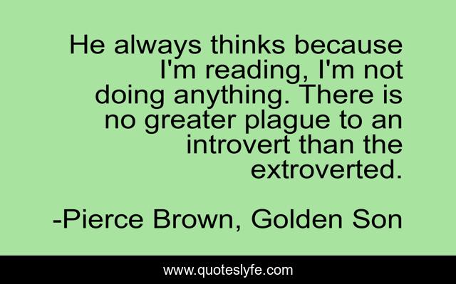 He always thinks because I'm reading, I'm not doing anything. There is no greater plague to an introvert than the extroverted.