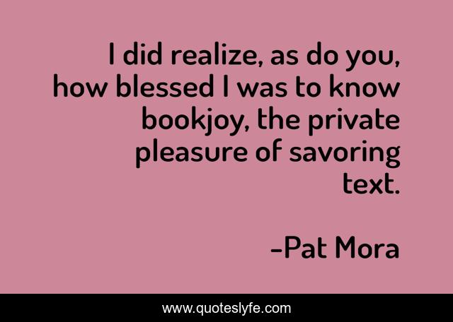 I did realize, as do you, how blessed I was to know bookjoy, the private pleasure of savoring text.