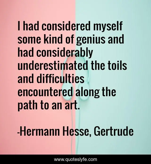 I had considered myself some kind of genius and had considerably underestimated the toils and difficulties encountered along the path to an art.