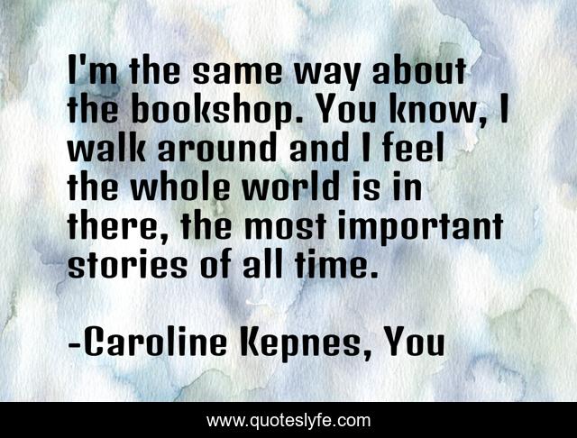 I'm the same way about the bookshop. You know, I walk around and I feel the whole world is in there, the most important stories of all time.