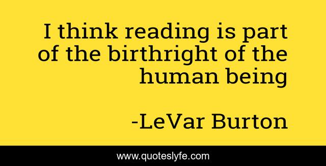 I think reading is part of the birthright of the human being