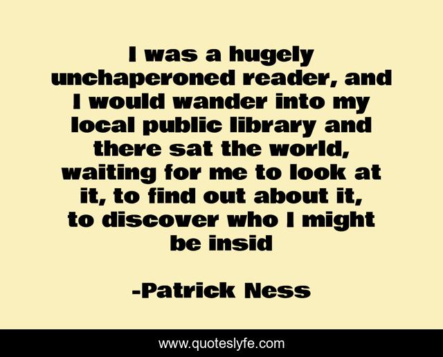 I was a hugely unchaperoned reader, and I would wander into my local public library and there sat the world, waiting for me to look at it, to find out about it, to discover who I might be insid
