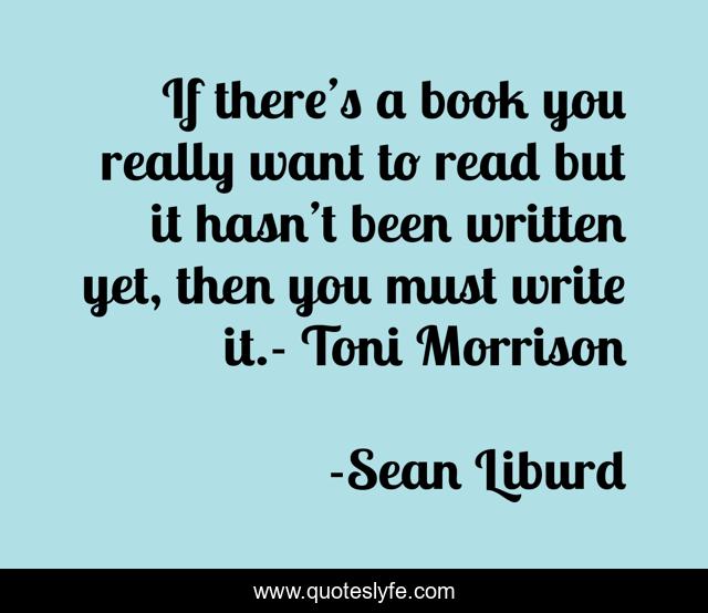 If there’s a book you really want to read but it hasn’t been written yet, then you must write it.- Toni Morrison