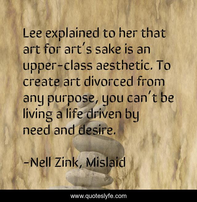 Lee explained to her that art for art’s sake is an upper-class aesthetic. To create art divorced from any purpose, you can’t be living a life driven by need and desire.