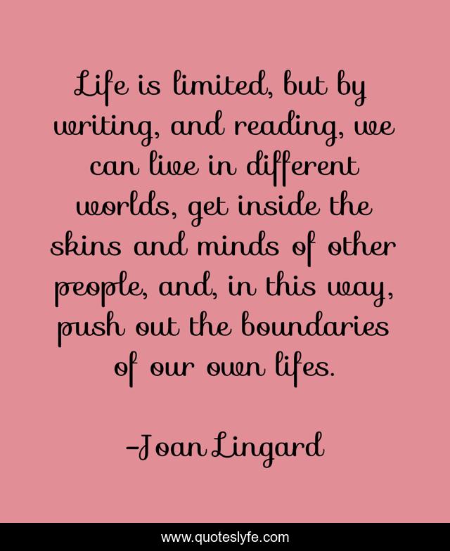 Life is limited, but by writing, and reading, we can live in different worlds, get inside the skins and minds of other people, and, in this way, push out the boundaries of our own lifes.