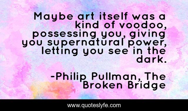 Maybe art itself was a kind of voodoo, possessing you, giving you supernatural power, letting you see in the dark.