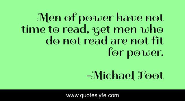 Men of power have not time to read, yet men who do not read are not fit for power.