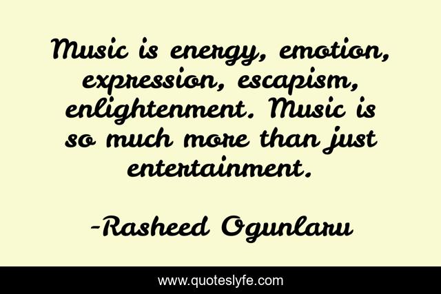 Music is energy, emotion, expression, escapism, enlightenment. Music is so much more than just entertainment.