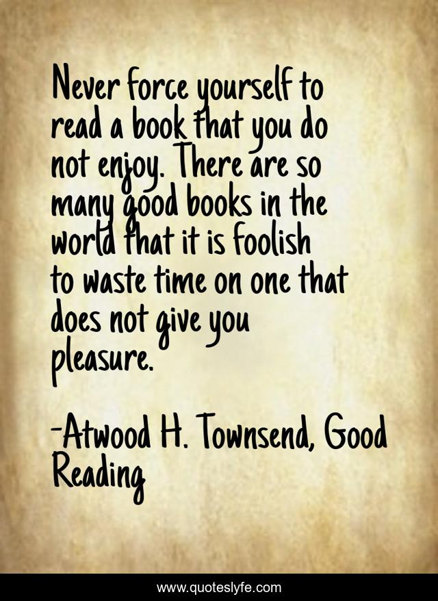 Never force yourself to read a book that you do not enjoy. There are so many good books in the world that it is foolish to waste time on one that does not give you pleasure.