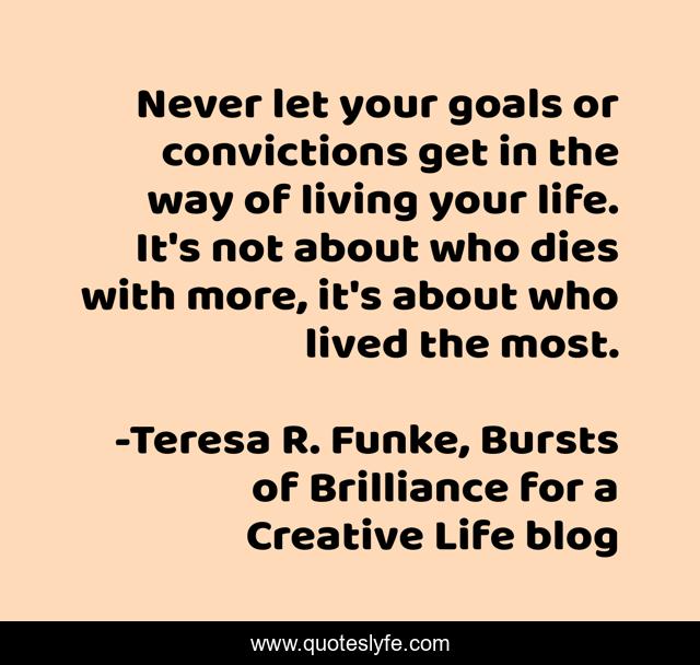 Never let your goals or convictions get in the way of living your life. It's not about who dies with more, it's about who lived the most.