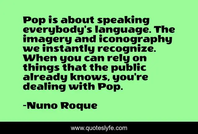 Pop is about speaking everybody's language. The imagery and iconography we instantly recognize. When you can rely on things that the public already knows, you're dealing with Pop.