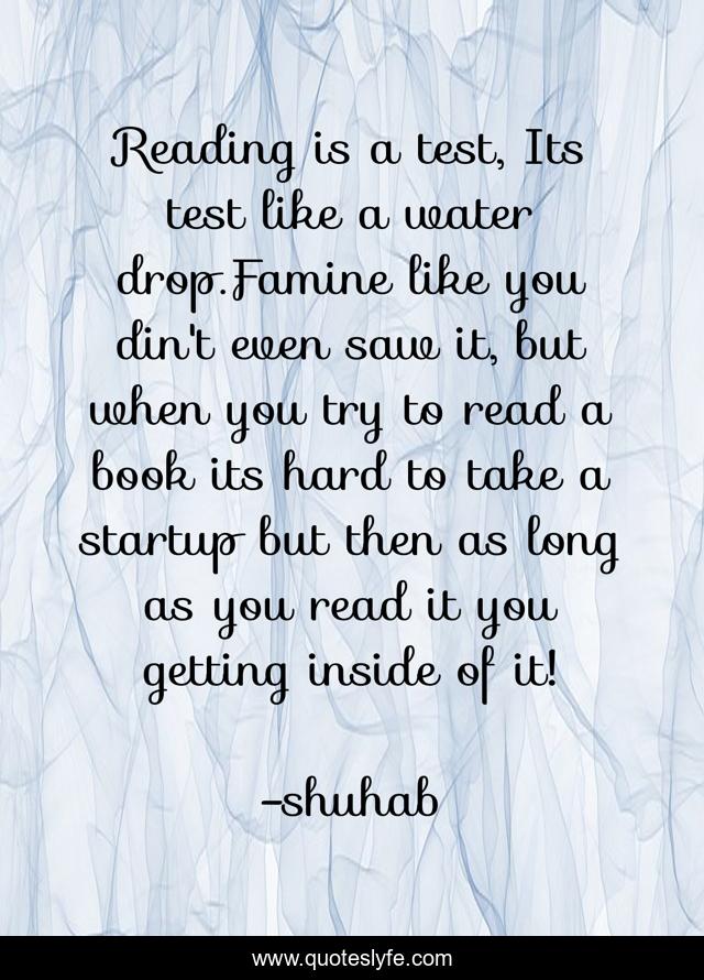 Reading is a test, Its test like a water drop.Famine like you din't even saw it, but when you try to read a book its hard to take a startup but then as long as you read it you getting inside of it!