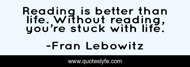 Reading is better than life. Without reading, you’re stuck with life.