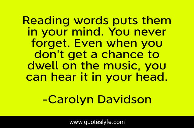 Reading words puts them in your mind. You never forget. Even when you don't get a chance to dwell on the music, you can hear it in your head.