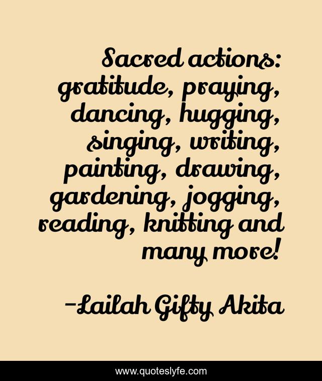 Sacred actions: gratitude, praying, dancing, hugging, singing, writing, painting, drawing, gardening, jogging, reading, knitting and many more!