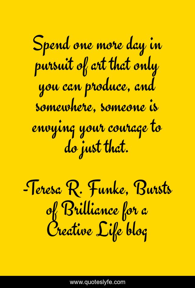 Spend one more day in pursuit of art that only you can produce, and somewhere, someone is envying your courage to do just that.