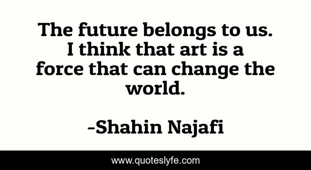 The future belongs to us. I think that art is a force that can change the world.