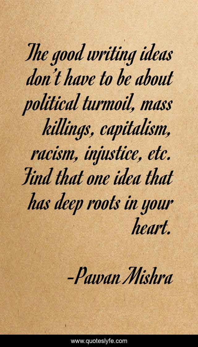 The good writing ideas don’t have to be about political turmoil, mass killings, capitalism, racism, injustice, etc. Find that one idea that has deep roots in your heart.