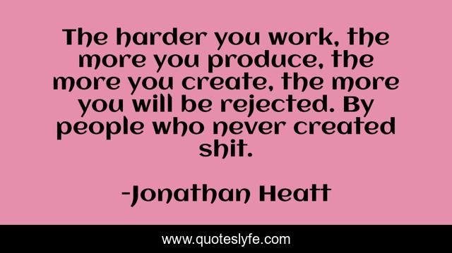 The harder you work, the more you produce, the more you create, the more you will be rejected. By people who never created shit.