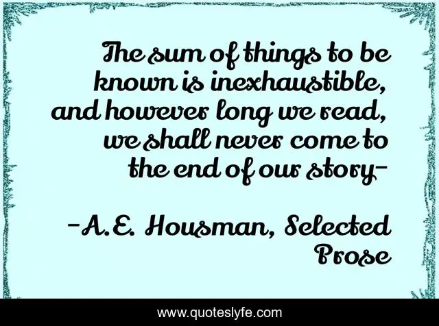 The sum of things to be known is inexhaustible, and however long we read, we shall never come to the end of our story-