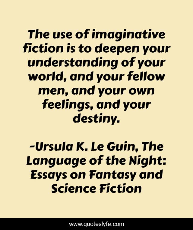 The use of imaginative fiction is to deepen your understanding of your world, and your fellow men, and your own feelings, and your destiny.