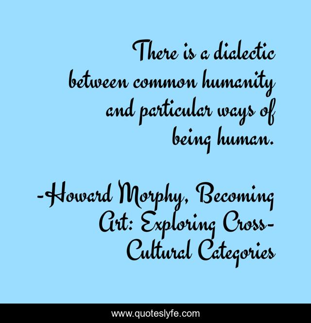 There is a dialectic between common humanity and particular ways of being human.