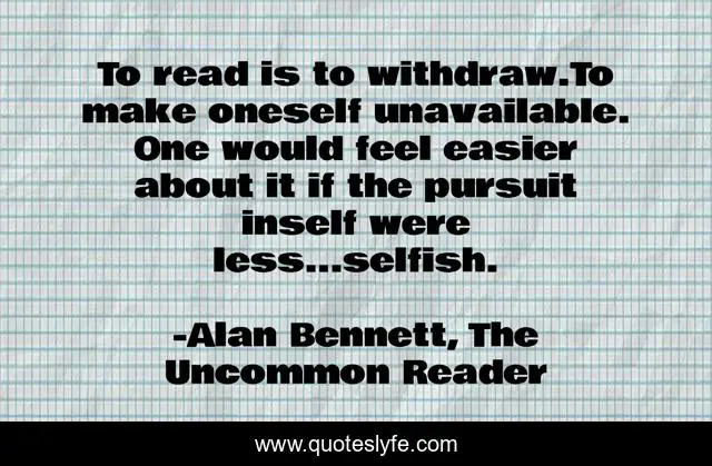 To read is to withdraw.To make oneself unavailable. One would feel easier about it if the pursuit inself were less...selfish.
