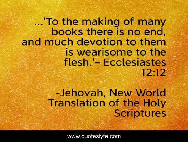 ...'To the making of many books there is no end, and much devotion to them is wearisome to the flesh.'– Ecclesiastes 12:12