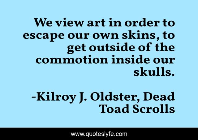 We view art in order to escape our own skins, to get outside of the commotion inside our skulls.
