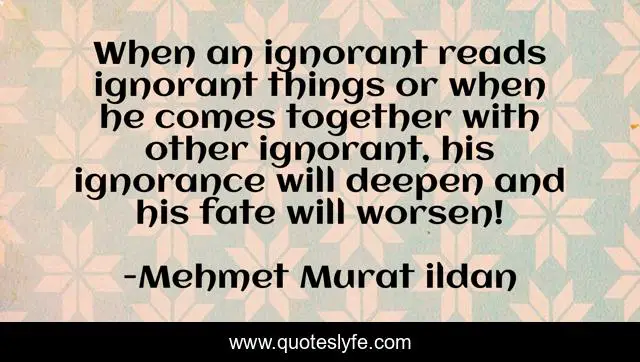 When an ignorant reads ignorant things or when he comes together with other ignorant, his ignorance will deepen and his fate will worsen!