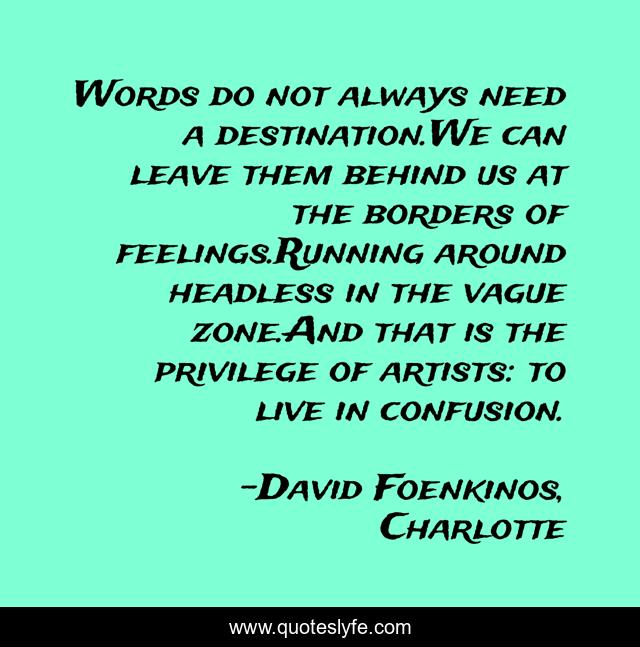 Words do not always need a destination.We can leave them behind us at the borders of feelings.Running around headless in the vague zone.And that is the privilege of artists: to live in confusion.