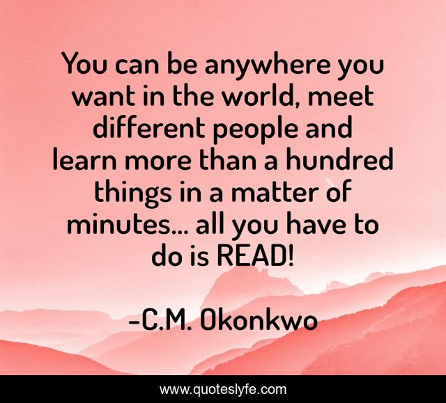 You can be anywhere you want in the world, meet different people and learn more than a hundred things in a matter of minutes… all you have to do is READ!