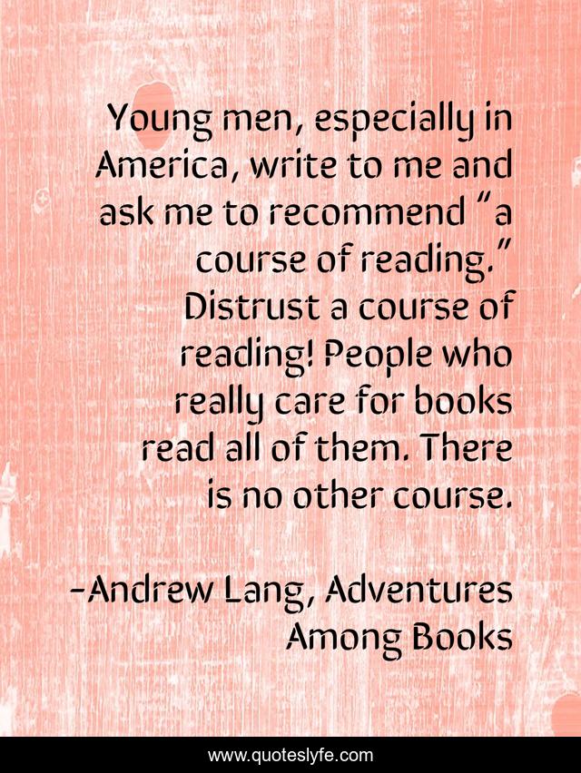 Young men, especially in America, write to me and ask me to recommend “a course of reading.” Distrust a course of reading! People who really care for books read all of them. There is no other course.