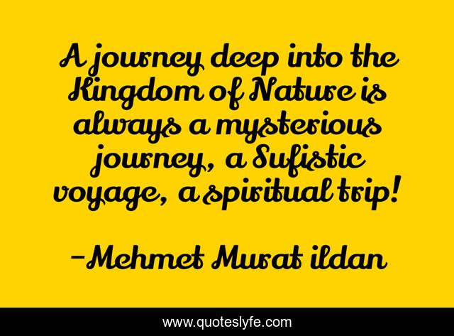 A journey deep into the Kingdom of Nature is always a mysterious journey, a Sufistic voyage, a spiritual trip!