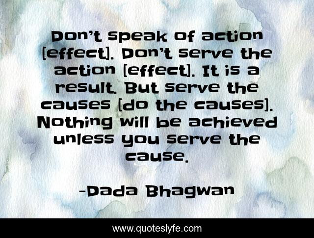 Don’t speak of action [effect]. Don’t serve the action [effect]. It is a result. But serve the causes [do the causes]. Nothing will be achieved unless you serve the cause.