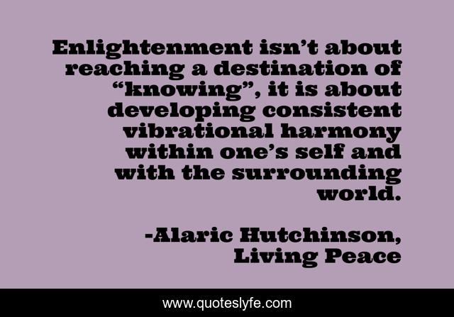 Enlightenment isn’t about reaching a destination of “knowing”, it is about developing consistent vibrational harmony within one’s self and with the surrounding world.