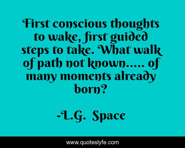 First conscious thoughts to wake, first guided steps to take. What walk of path not known..... of many moments already born?