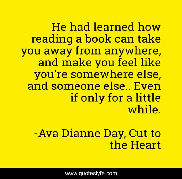 He had learned how reading a book can take you away from anywhere, and make you feel like you're somewhere else, and someone else.. Even if only for a little while.