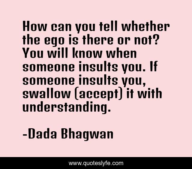 How can you tell whether the ego is there or not? You will know when someone insults you. If someone insults you, swallow (accept) it with understanding.