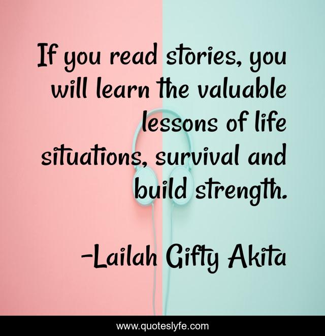 If you read stories, you will learn the valuable lessons of life situations, survival and build strength.
