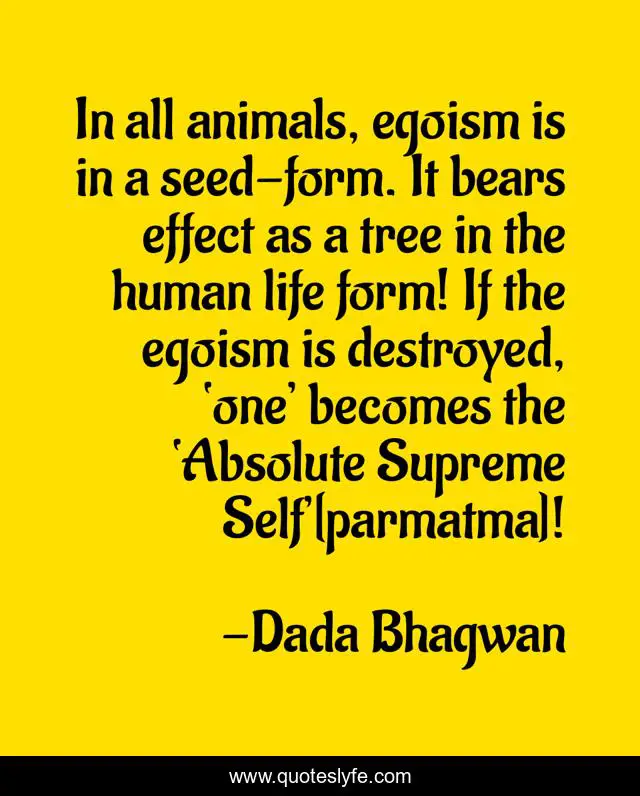 In all animals, egoism is in a seed-form. It bears effect as a tree in the human life form! If the egoism is destroyed, ‘one’ becomes the ‘Absolute Supreme Self’[parmatma]!