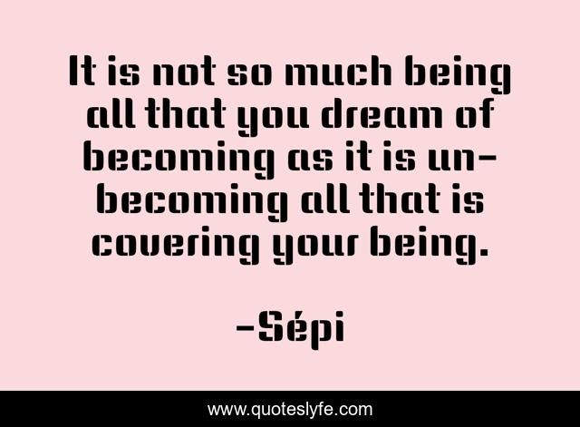 It is not so much being all that you dream of becoming as it is un-becoming all that is covering your being.