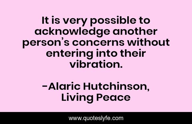 It is very possible to acknowledge another person’s concerns without entering into their vibration.